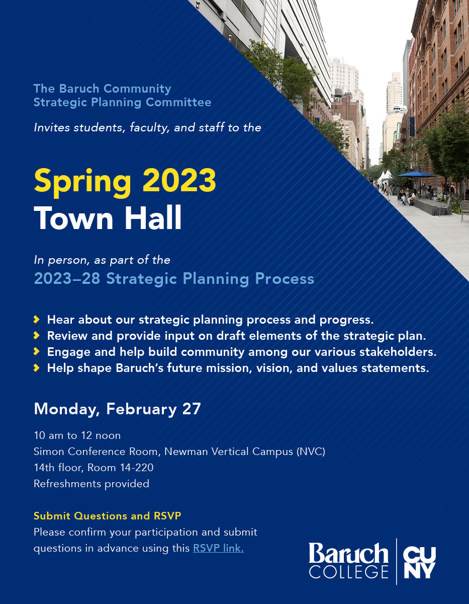 The Baruch Community Strategic Planning Committee
Invites students, faculty, and staff to the Spring 2023 Town Hall

In person, as part of the 2023–28 Strategic Planning Process

Hear about our strategic planning process and progress.
Review and provide input on draft elements of the strategic plan.
Engage and help build community among our various stakeholders.
Help shape Baruch’s future mission, vision, and values statements. 

Monday, February 27
10 am to 12 noon
Simon Conference Room, Newman Vertical Campus (NVC), 14th floor, Room 14-220
Refreshments provided

Please confirm your participation and submit questions in advance (evite linked to RSVP form).

